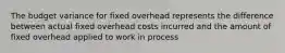 The budget variance for fixed overhead represents the difference between actual fixed overhead costs incurred and the amount of fixed overhead applied to work in process