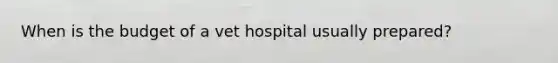 When is the budget of a vet hospital usually prepared?