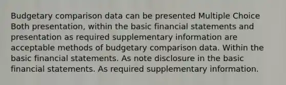 Budgetary comparison data can be presented Multiple Choice Both presentation, within the basic financial statements and presentation as required supplementary information are acceptable methods of budgetary comparison data. Within the basic financial statements. As note disclosure in the basic financial statements. As required supplementary information.