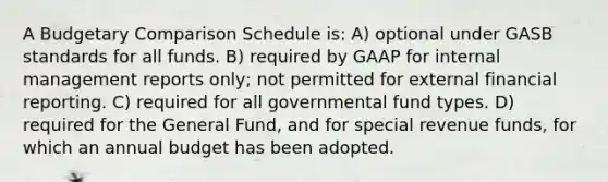 A Budgetary Comparison Schedule is: A) optional under GASB standards for all funds. B) required by GAAP for internal management reports only; not permitted for external financial reporting. C) required for all governmental fund types. D) required for the General Fund, and for special revenue funds, for which an annual budget has been adopted.