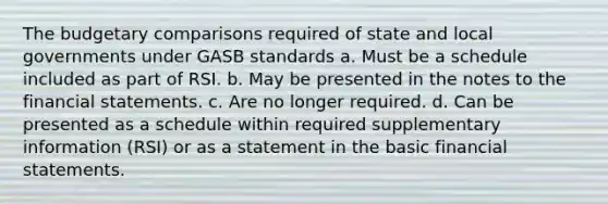 The budgetary comparisons required of state and local governments under GASB standards a. Must be a schedule included as part of RSI. b. May be presented in the notes to the financial statements. c. Are no longer required. d. Can be presented as a schedule within required supplementary information (RSI) or as a statement in the basic financial statements.