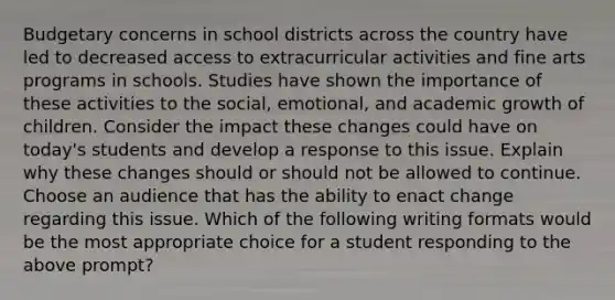 Budgetary concerns in school districts across the country have led to decreased access to extracurricular activities and fine arts programs in schools. Studies have shown the importance of these activities to the social, emotional, and academic growth of children. Consider the impact these changes could have on today's students and develop a response to this issue. Explain why these changes should or should not be allowed to continue. Choose an audience that has the ability to enact change regarding this issue. Which of the following writing formats would be the most appropriate choice for a student responding to the above prompt?