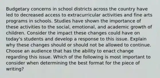 Budgetary concerns in school districts across the country have led to decreased access to extracurricular activities and fine arts programs in schools. Studies have shown the importance of these activities to the social, emotional, and academic growth of children. Consider the impact these changes could have on today's students and develop a response to this issue. Explain why these changes should or should not be allowed to continue. Choose an audience that has the ability to enact change regarding this issue. Which of the following is most important to consider when determining the best format for the piece of writing?