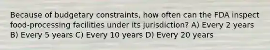 Because of budgetary constraints, how often can the FDA inspect food-processing facilities under its jurisdiction? A) Every 2 years B) Every 5 years C) Every 10 years D) Every 20 years