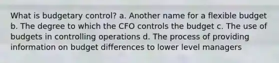 What is budgetary control? a. Another name for a flexible budget b. The degree to which the CFO controls the budget c. The use of budgets in controlling operations d. The process of providing information on budget differences to lower level managers