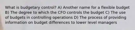 What is budgetary control? A) Another name for a flexible budget B) The degree to which the CFO controls the budget C) The use of budgets in controlling operations D) The process of providing information on budget differences to lower level managers