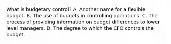 What is budgetary control? A. Another name for a flexible budget. B. The use of budgets in controlling operations. C. The process of providing information on budget differences to lower level managers. D. The degree to which the CFO controls the budget.