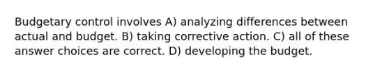 Budgetary control involves A) analyzing differences between actual and budget. B) taking corrective action. C) all of these answer choices are correct. D) developing the budget.