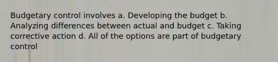 Budgetary control involves a. Developing the budget b. Analyzing differences between actual and budget c. Taking corrective action d. All of the options are part of budgetary control