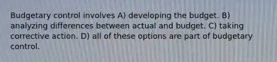 Budgetary control involves A) developing the budget. B) analyzing differences between actual and budget. C) taking corrective action. D) all of these options are part of budgetary control.