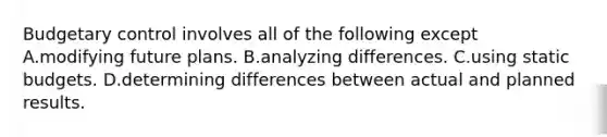 Budgetary control involves all of the following except A.modifying future plans. B.analyzing differences. C.using static budgets. D.determining differences between actual and planned results.