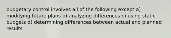 budgetary control involves all of the following except a) modifying future plans b) analyzing differences c) using static budgets d) determining differences between actual and planned results