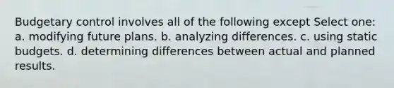 Budgetary control involves all of the following except Select one: a. modifying future plans. b. analyzing differences. c. using static budgets. d. determining differences between actual and planned results.