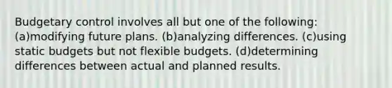 Budgetary control involves all but one of the following: (a)modifying future plans. (b)analyzing differences. (c)using static budgets but not <a href='https://www.questionai.com/knowledge/kJsahn13VE-flexible-budgets' class='anchor-knowledge'>flexible budgets</a>. (d)determining differences between actual and planned results.