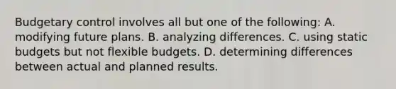 Budgetary control involves all but one of the following: A. modifying future plans. B. analyzing differences. C. using static budgets but not flexible budgets. D. determining differences between actual and planned results.