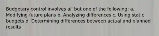 Budgetary control involves all but one of the following: a. Modifying future plans b. Analyzing differences c. Using static budgets d. Determining differences between actual and planned results