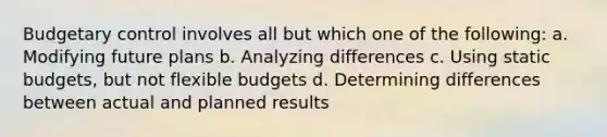 Budgetary control involves all but which one of the following: a. Modifying future plans b. Analyzing differences c. Using static budgets, but not <a href='https://www.questionai.com/knowledge/kJsahn13VE-flexible-budgets' class='anchor-knowledge'>flexible budgets</a> d. Determining differences between actual and planned results