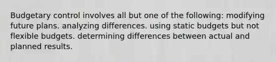 Budgetary control involves all but one of the following: modifying future plans. analyzing differences. using static budgets but not flexible budgets. determining differences between actual and planned results.