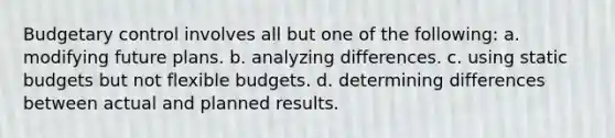 Budgetary control involves all but one of the following: a. modifying future plans. b. analyzing differences. c. using static budgets but not flexible budgets. d. determining differences between actual and planned results.