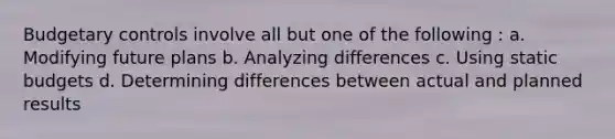 Budgetary controls involve all but one of the following : a. Modifying future plans b. Analyzing differences c. Using static budgets d. Determining differences between actual and planned results