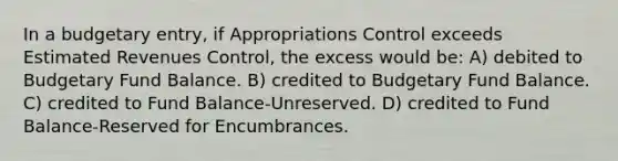 In a budgetary entry, if Appropriations Control exceeds Estimated Revenues Control, the excess would be: A) debited to Budgetary Fund Balance. B) credited to Budgetary Fund Balance. C) credited to Fund Balance-Unreserved. D) credited to Fund Balance-Reserved for Encumbrances.