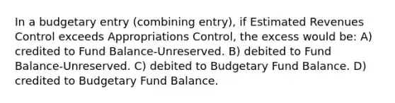 In a budgetary entry (combining entry), if Estimated Revenues Control exceeds Appropriations Control, the excess would be: A) credited to Fund Balance-Unreserved. B) debited to Fund Balance-Unreserved. C) debited to Budgetary Fund Balance. D) credited to Budgetary Fund Balance.