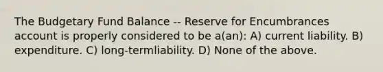 The Budgetary Fund Balance -- Reserve for Encumbrances account is properly considered to be a(an): A) current liability. B) expenditure. C) long-termliability. D) None of the above.