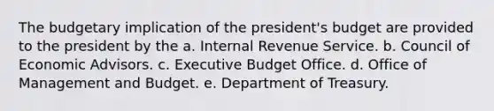 The budgetary implication of the president's budget are provided to the president by the a. Internal Revenue Service. b. Council of Economic Advisors. c. Executive Budget Office. d. Office of Management and Budget. e. Department of Treasury.