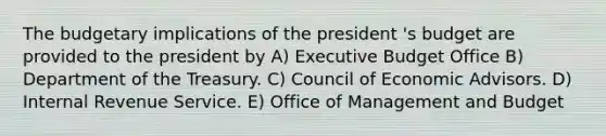 The budgetary implications of the president 's budget are provided to the president by A) Executive Budget Office B) Department of the Treasury. C) Council of Economic Advisors. D) Internal Revenue Service. E) Office of Management and Budget