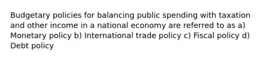 Budgetary policies for balancing public spending with taxation and other income in a national economy are referred to as a) Monetary policy b) International trade policy c) Fiscal policy d) Debt policy