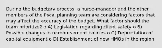 During the budgetary process, a nurse-manager and the other members of the fiscal planning team are considering factors that may affect the accuracy of the budget. What factor should the team prioritize? o A) Legislation regarding client safety o B) Possible changes in reimbursement policies o C) Depreciation of capital equipment o D) Establishment of new HMOs in the region