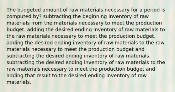 The budgeted amount of raw materials necessary for a period is computed by? subtracting the beginning inventory of raw materials from the materials necessary to meet the production budget. adding the desired ending inventory of raw materials to the raw materials necessary to meet the production budget. adding the desired ending inventory of raw materials to the raw materials necessary to meet the production budget and subtracting the desired ending inventory of raw materials. subtracting the desired ending inventory of raw materials to the raw materials necessary to meet the production budget and adding that result to the desired ending inventory of raw materials.