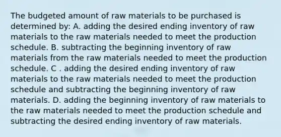 The budgeted amount of raw materials to be purchased is determined by: A. adding the desired ending inventory of raw materials to the raw materials needed to meet the production schedule. B. subtracting the beginning inventory of raw materials from the raw materials needed to meet the production schedule. C . adding the desired ending inventory of raw materials to the raw materials needed to meet the production schedule and subtracting the beginning inventory of raw materials. D. adding the beginning inventory of raw materials to the raw materials needed to meet the production schedule and subtracting the desired ending inventory of raw materials.