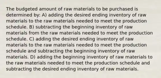 The budgeted amount of raw materials to be purchased is determined by: A) adding the desired ending inventory of raw materials to the raw materials needed to meet the production schedule. B) subtracting the beginning inventory of raw materials from the raw materials needed to meet the production schedule. C) adding the desired ending inventory of raw materials to the raw materials needed to meet the production schedule and subtracting the beginning inventory of raw materials. D) adding the beginning inventory of raw materials to the raw materials needed to meet the production schedule and subtracting the desired ending inventory of raw materials.