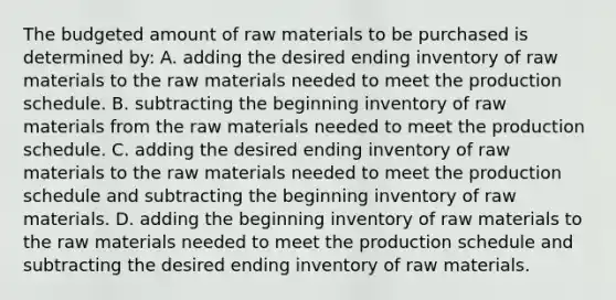 The budgeted amount of raw materials to be purchased is determined by: A. adding the desired ending inventory of raw materials to the raw materials needed to meet the production schedule. B. subtracting the beginning inventory of raw materials from the raw materials needed to meet the production schedule. C. adding the desired ending inventory of raw materials to the raw materials needed to meet the production schedule and subtracting the beginning inventory of raw materials. D. adding the beginning inventory of raw materials to the raw materials needed to meet the production schedule and subtracting the desired ending inventory of raw materials.