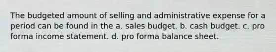 The budgeted amount of selling and administrative expense for a period can be found in the a. sales budget. b. cash budget. c. pro forma income statement. d. pro forma balance sheet.