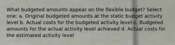 What budgeted amounts appear on the flexible budget? Select one: a. Original budgeted amounts at the static budget activity level b. Actual costs for the budgeted activity level c. Budgeted amounts for the actual activity level achieved d. Actual costs for the estimated activity level