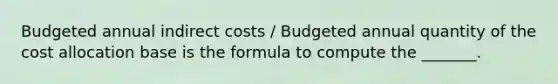 Budgeted annual indirect costs / Budgeted annual quantity of the cost allocation base is the formula to compute the _______.