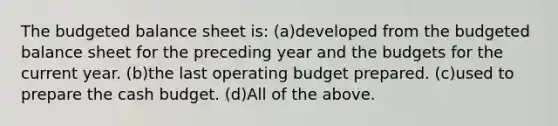 The budgeted balance sheet is: (a)developed from the budgeted balance sheet for the preceding year and the budgets for the current year. (b)the last operating budget prepared. (c)used to prepare the cash budget. (d)All of the above.