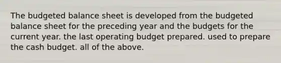 The budgeted balance sheet is developed from the budgeted balance sheet for the preceding year and the budgets for the current year. the last operating budget prepared. used to prepare the cash budget. all of the above.