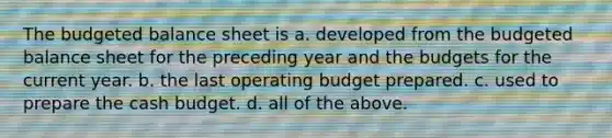 The <a href='https://www.questionai.com/knowledge/k1CLoCNQpt-budgeted-balance-sheet' class='anchor-knowledge'>budgeted balance sheet</a> is a. developed from the budgeted balance sheet for the preceding year and the budgets for the current year. b. the last operating budget prepared. c. used to prepare the <a href='https://www.questionai.com/knowledge/k5eyRVQLz3-cash-budget' class='anchor-knowledge'>cash budget</a>. d. all of the above.