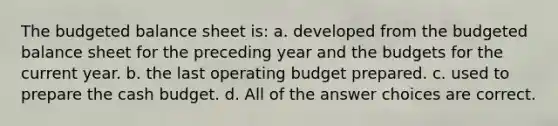 The budgeted balance sheet is: a. developed from the budgeted balance sheet for the preceding year and the budgets for the current year. b. the last operating budget prepared. c. used to prepare the cash budget. d. All of the answer choices are correct.