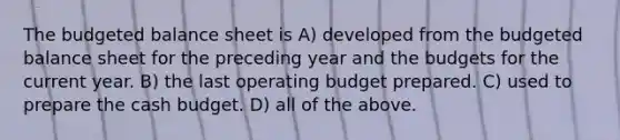 The <a href='https://www.questionai.com/knowledge/k1CLoCNQpt-budgeted-balance-sheet' class='anchor-knowledge'>budgeted balance sheet</a> is A) developed from the budgeted balance sheet for the preceding year and the budgets for the current year. B) the last operating budget prepared. C) used to prepare the <a href='https://www.questionai.com/knowledge/k5eyRVQLz3-cash-budget' class='anchor-knowledge'>cash budget</a>. D) all of the above.