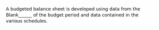 A budgeted balance sheet is developed using data from the Blank______ of the budget period and data contained in the various schedules.
