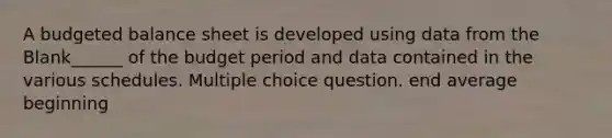 A budgeted balance sheet is developed using data from the Blank______ of the budget period and data contained in the various schedules. Multiple choice question. end average beginning