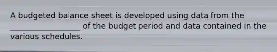 A budgeted balance sheet is developed using data from the __________________ of the budget period and data contained in the various schedules.