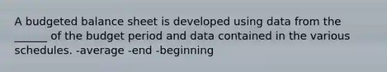 A budgeted balance sheet is developed using data from the ______ of the budget period and data contained in the various schedules. -average -end -beginning