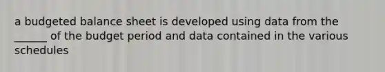 a budgeted balance sheet is developed using data from the ______ of the budget period and data contained in the various schedules