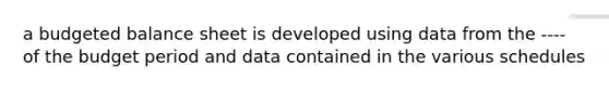 a budgeted balance sheet is developed using data from the ---- of the budget period and data contained in the various schedules