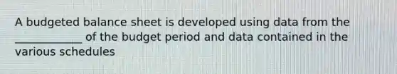 A <a href='https://www.questionai.com/knowledge/k1CLoCNQpt-budgeted-balance-sheet' class='anchor-knowledge'>budgeted balance sheet</a> is developed using data from the ____________ of the budget period and data contained in the various schedules